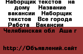 Наборщик текстов ( на дому) › Название вакансии ­ Наборщик текстов - Все города Работа » Вакансии   . Челябинская обл.,Аша г.